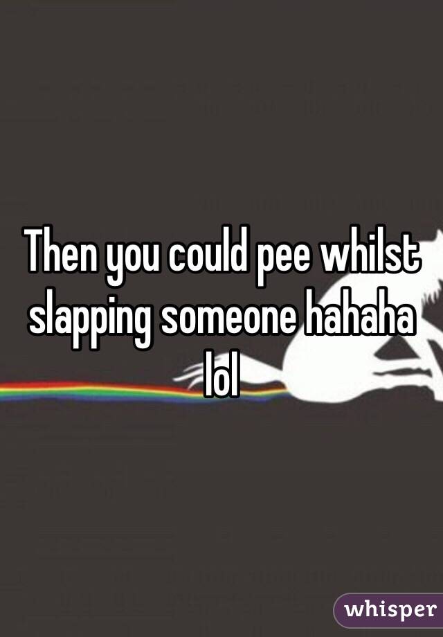 Then you could pee whilst slapping someone hahaha lol