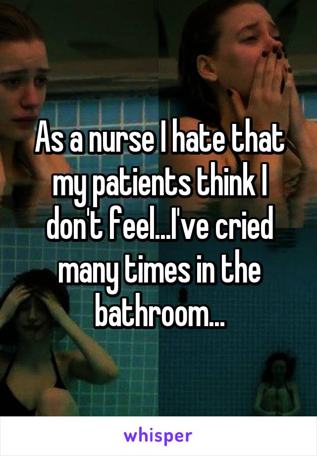 As a nurse I hate that my patients think I don't feel...I've cried many times in the bathroom...