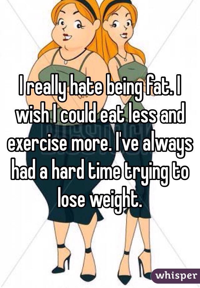 I really hate being fat. I wish I could eat less and exercise more. I've always had a hard time trying to lose weight.