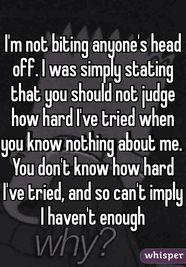 I'm not biting anyone's head off. I was simply stating that you should not judge how hard I've tried when you know nothing about me. You don't know how hard I've tried, and so can't imply I haven't enough