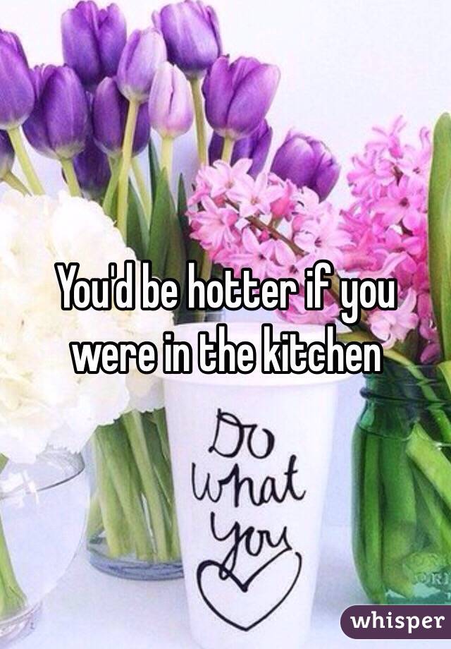 You'd be hotter if you were in the kitchen 