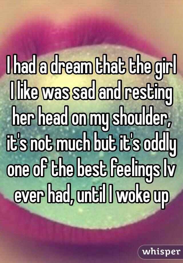 I had a dream that the girl I like was sad and resting her head on my shoulder, it's not much but it's oddly one of the best feelings Iv ever had, until I woke up