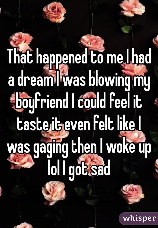 That happened to me I had a dream I was blowing my boyfriend I could feel it taste it even felt like I was gaging then I woke up lol I got sad 