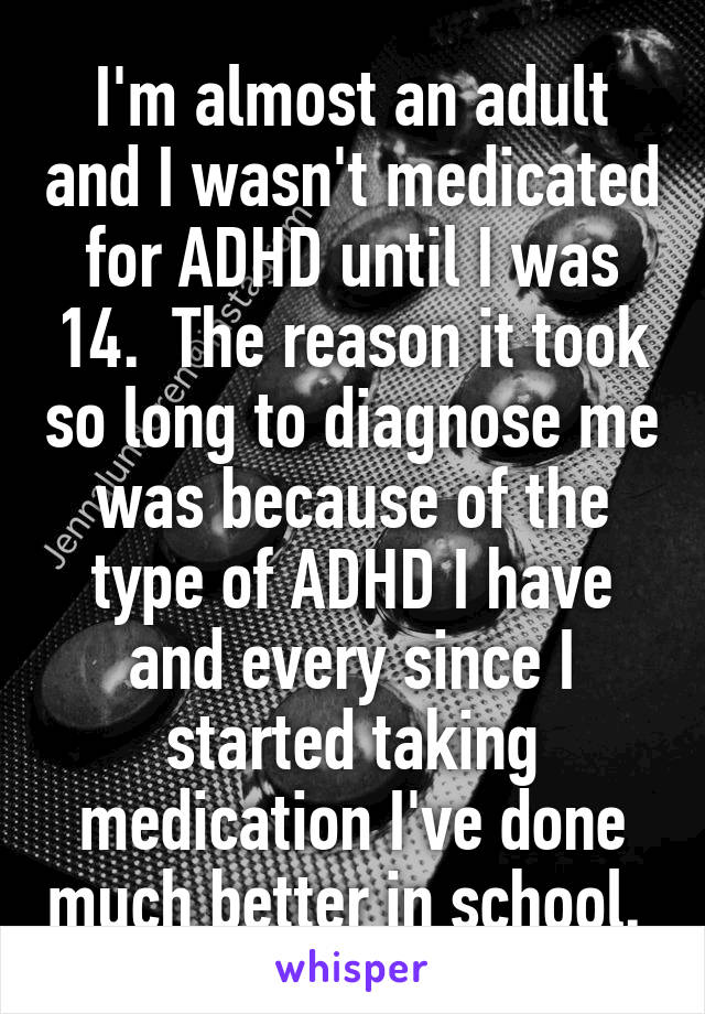 I'm almost an adult and I wasn't medicated for ADHD until I was 14.  The reason it took so long to diagnose me was because of the type of ADHD I have and every since I started taking medication I've done much better in school. 