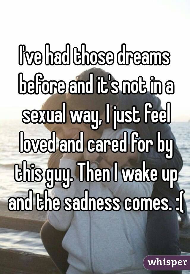 I've had those dreams before and it's not in a sexual way, I just feel loved and cared for by this guy. Then I wake up and the sadness comes. :(