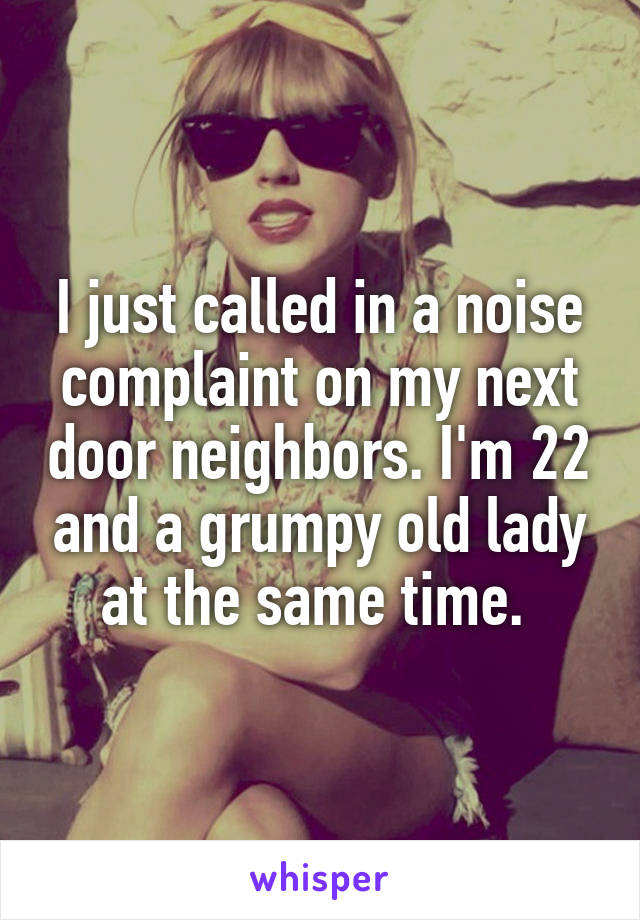 I just called in a noise complaint on my next door neighbors. I'm 22 and a grumpy old lady at the same time. 