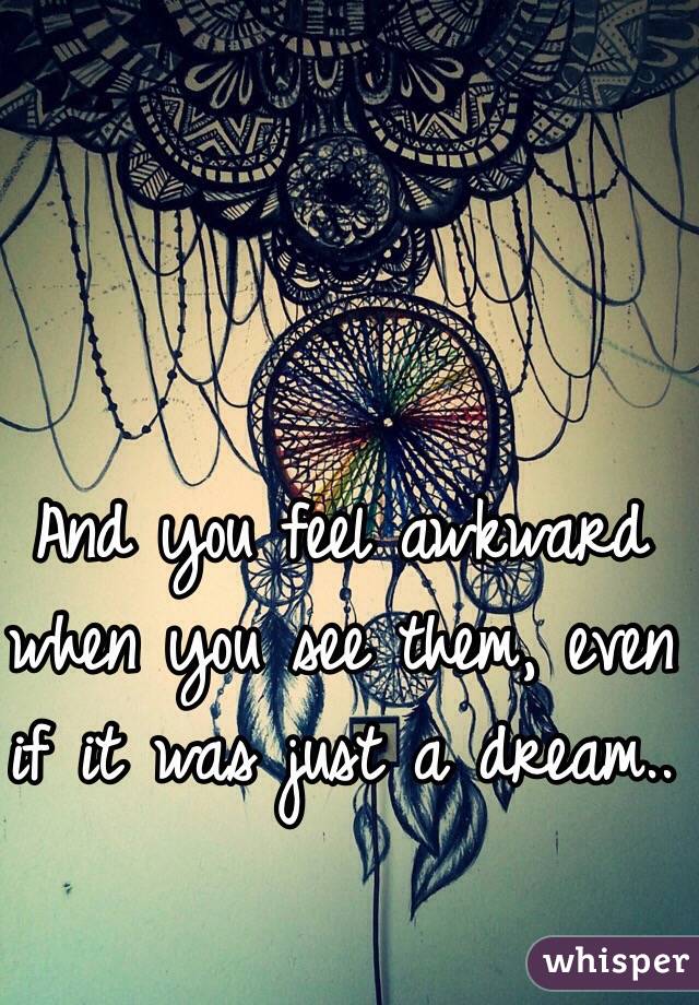 And you feel awkward when you see them, even if it was just a dream..