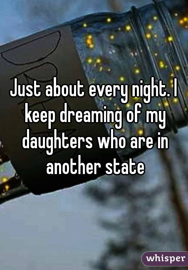 Just about every night. I keep dreaming of my daughters who are in another state