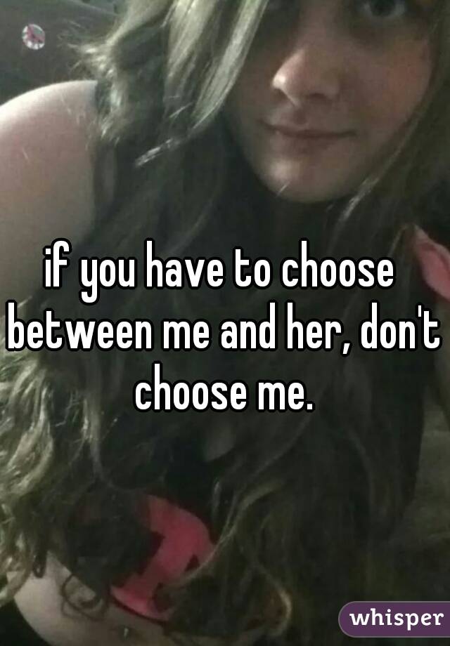 if you have to choose between me and her, don't choose me.