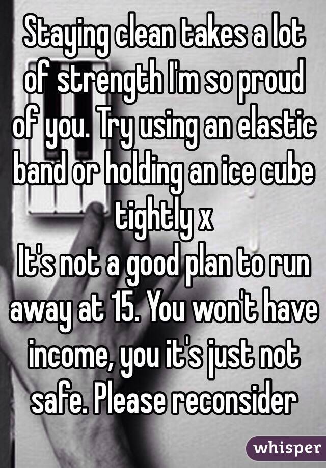 Staying clean takes a lot of strength I'm so proud of you. Try using an elastic band or holding an ice cube tightly x
It's not a good plan to run away at 15. You won't have income, you it's just not safe. Please reconsider