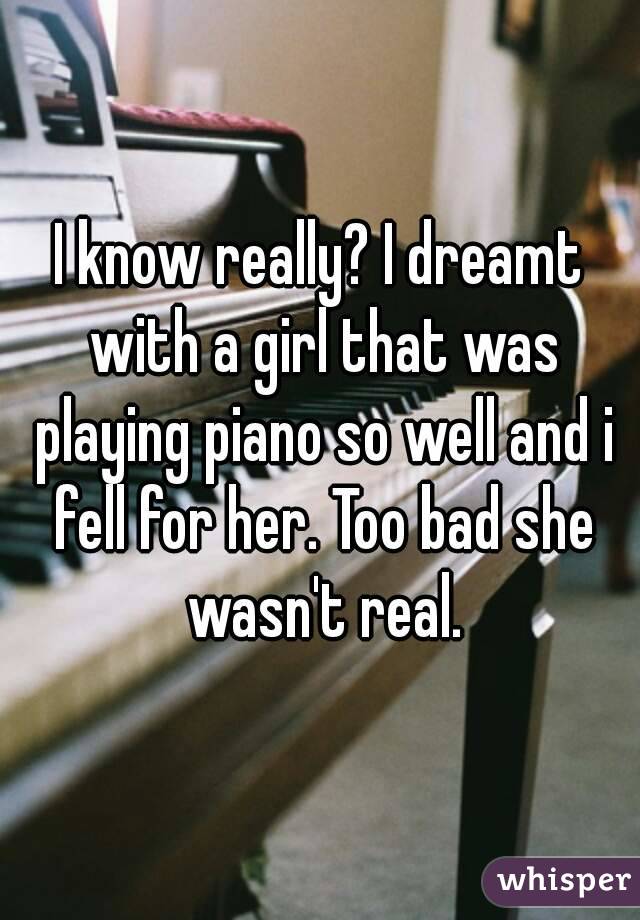 I know really? I dreamt with a girl that was playing piano so well and i fell for her. Too bad she wasn't real.