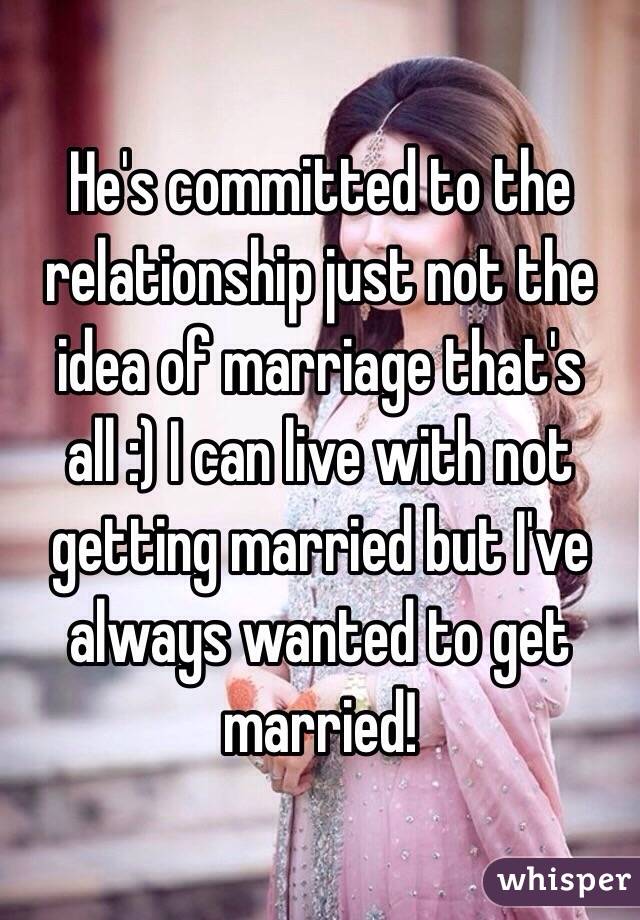 He's committed to the relationship just not the idea of marriage that's all :) I can live with not getting married but I've always wanted to get married! 