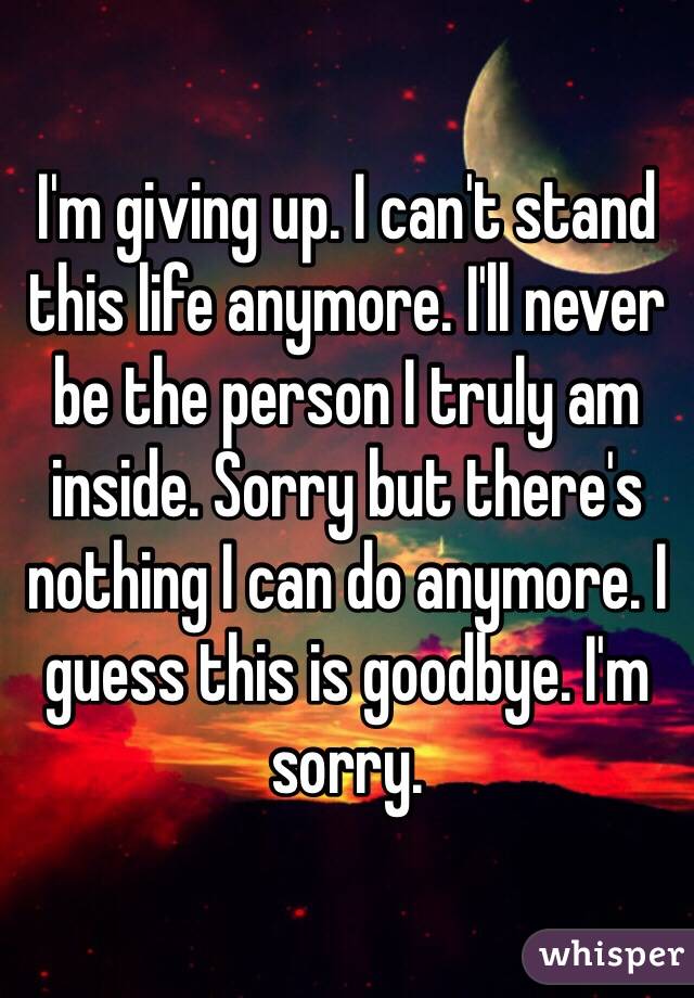 I'm giving up. I can't stand this life anymore. I'll never be the person I truly am inside. Sorry but there's nothing I can do anymore. I guess this is goodbye. I'm sorry. 
