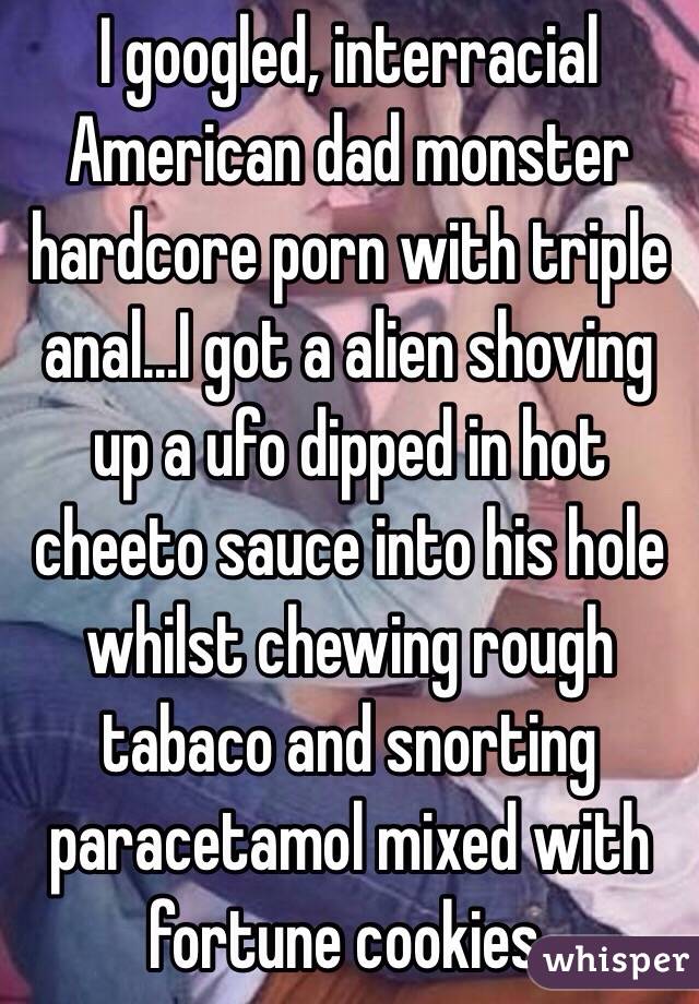 I googled, interracial American dad monster hardcore porn with triple anal...I got a alien shoving up a ufo dipped in hot cheeto sauce into his hole whilst chewing rough tabaco and snorting paracetamol mixed with fortune cookies. 