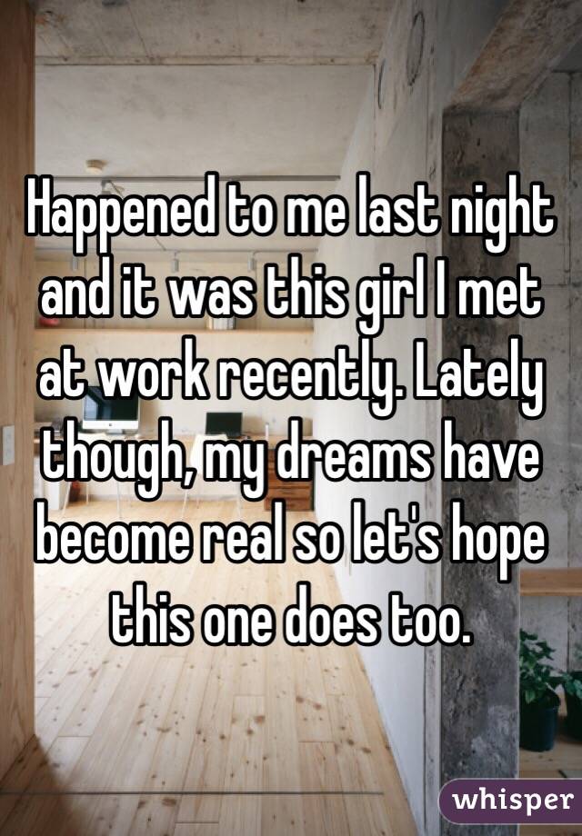 Happened to me last night and it was this girl I met at work recently. Lately though, my dreams have become real so let's hope this one does too.