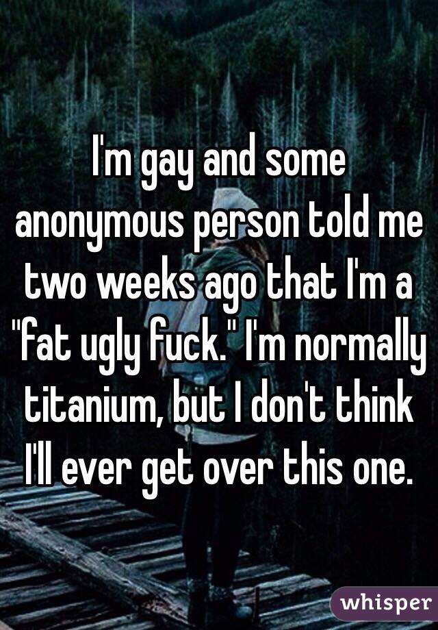 I'm gay and some anonymous person told me two weeks ago that I'm a "fat ugly fuck." I'm normally titanium, but I don't think I'll ever get over this one.