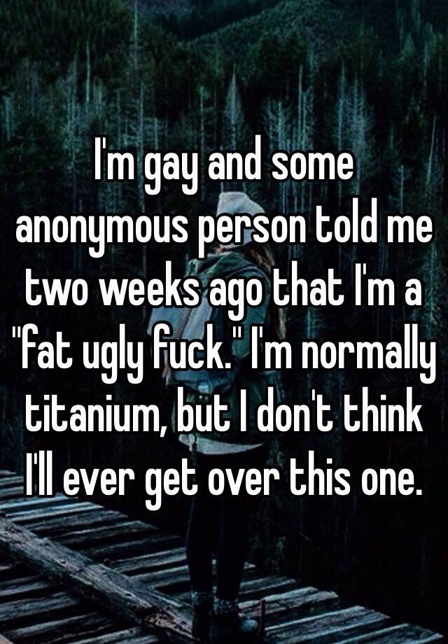 I'm gay and some anonymous person told me two weeks ago that I'm a "fat ugly fuck." I'm normally titanium, but I don't think I'll ever get over this one.