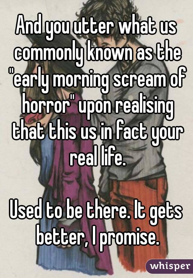 And you utter what us commonly known as the "early morning scream of horror" upon realising that this us in fact your real life.

Used to be there. It gets better, I promise.