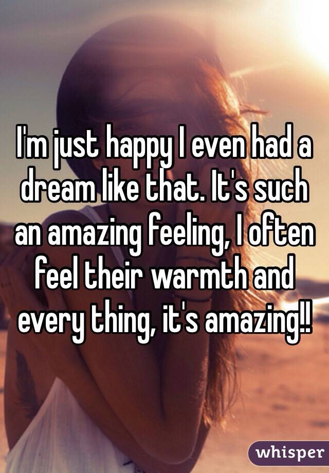 I'm just happy I even had a dream like that. It's such an amazing feeling, I often feel their warmth and every thing, it's amazing!! 