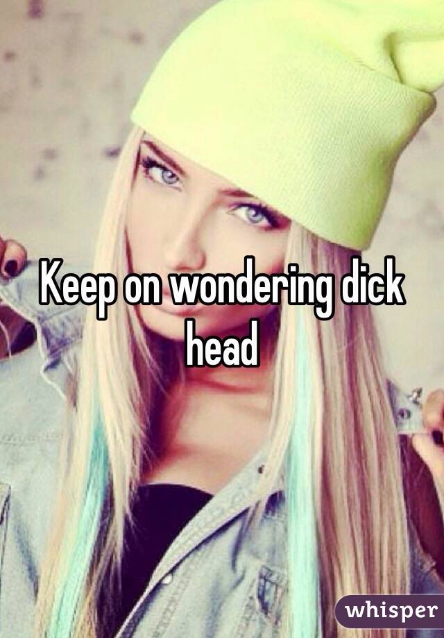 Keep on wondering dick head