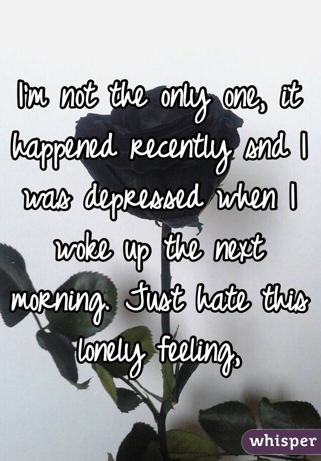 I'm not the only one, it happened recently snd I was depressed when I woke up the next morning. Just hate this lonely feeling,