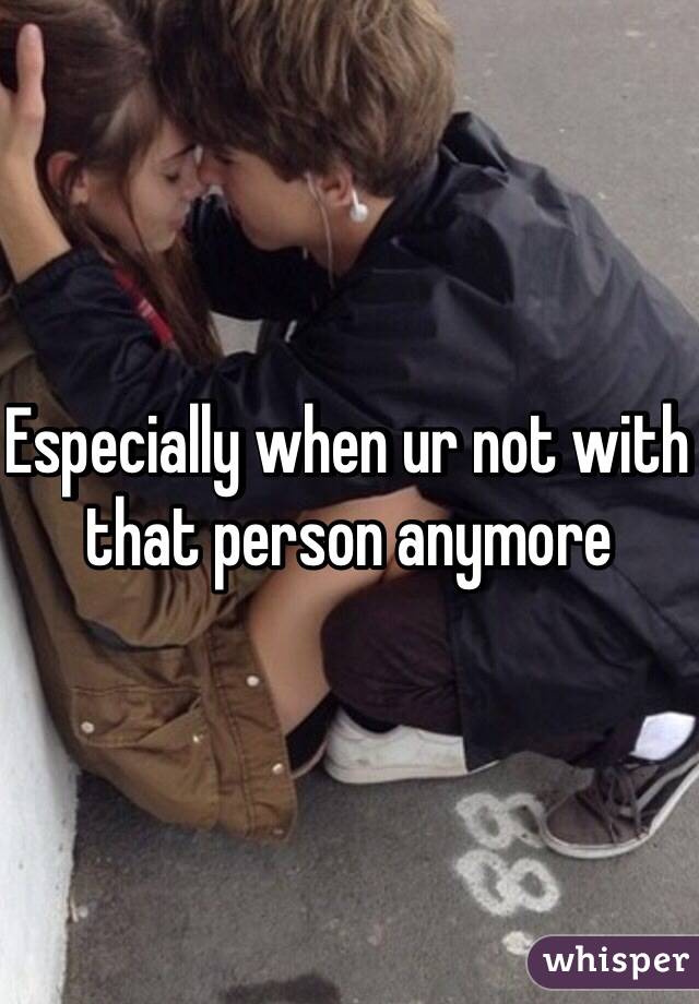 Especially when ur not with that person anymore 