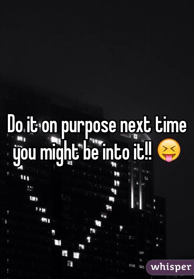 Do it on purpose next time you might be into it!! 😝