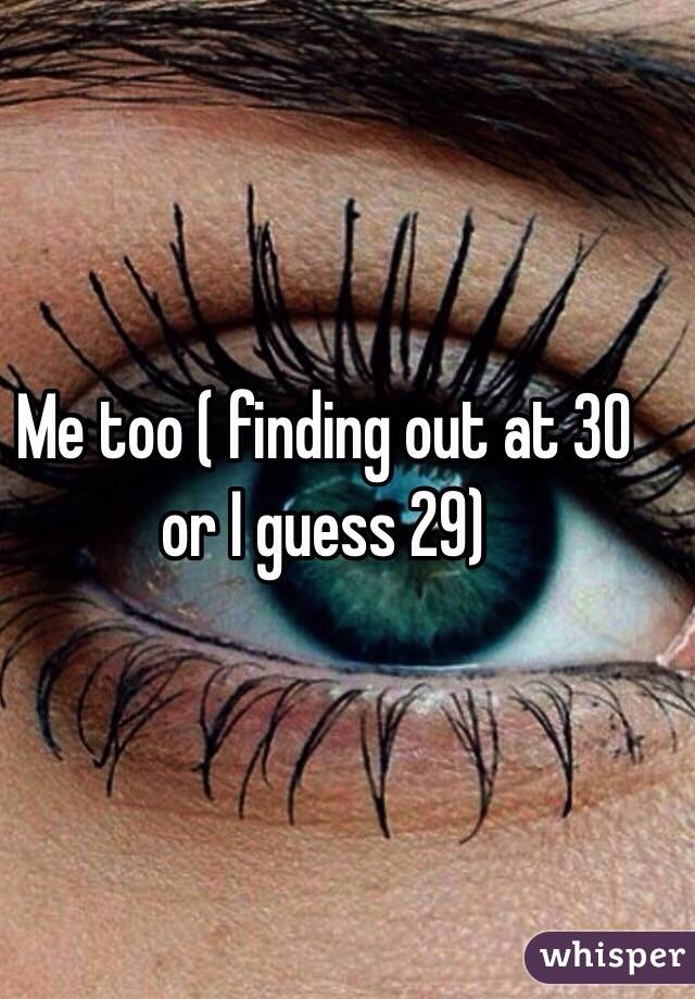 Me too ( finding out at 30 or I guess 29) 