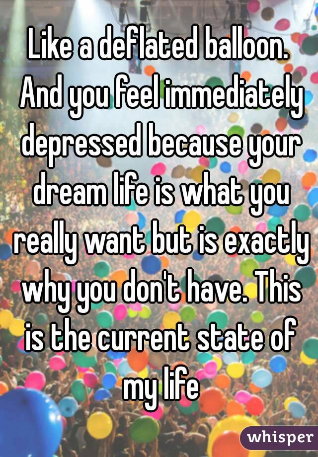 Like a deflated balloon. And you feel immediately depressed because your dream life is what you really want but is exactly why you don't have. This is the current state of my life