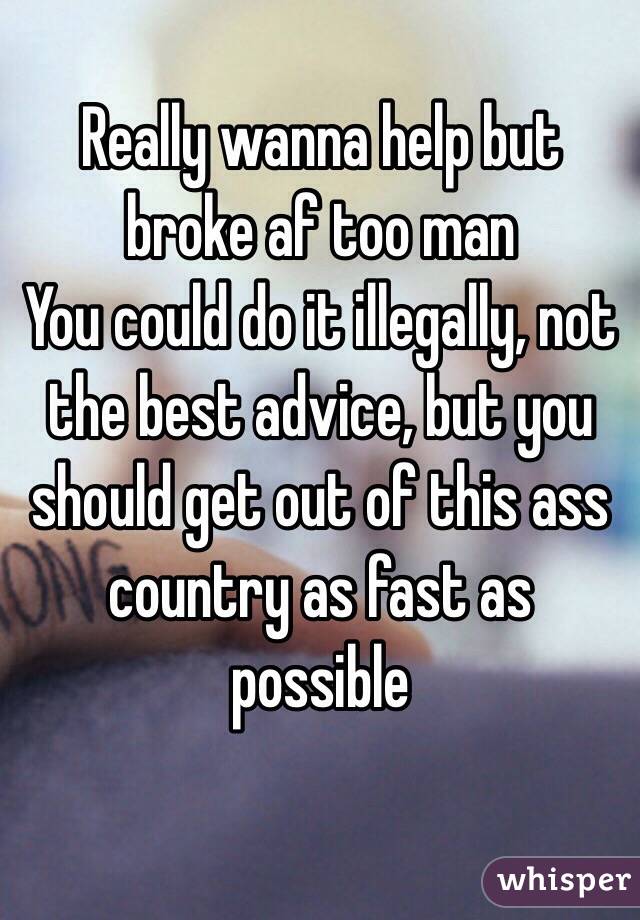 Really wanna help but broke af too man 
You could do it illegally, not the best advice, but you should get out of this ass country as fast as possible
 