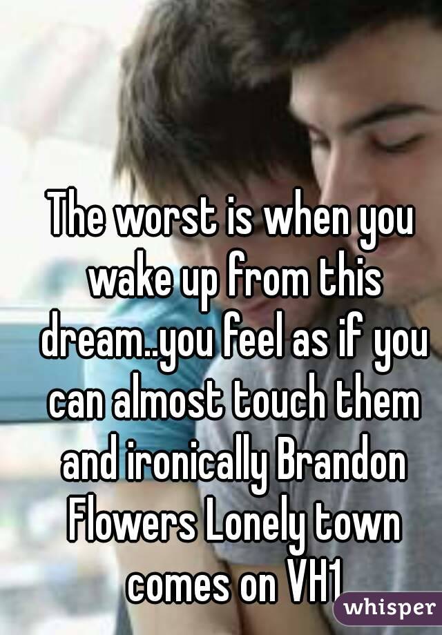 The worst is when you wake up from this dream..you feel as if you can almost touch them and ironically Brandon Flowers Lonely town comes on VH1