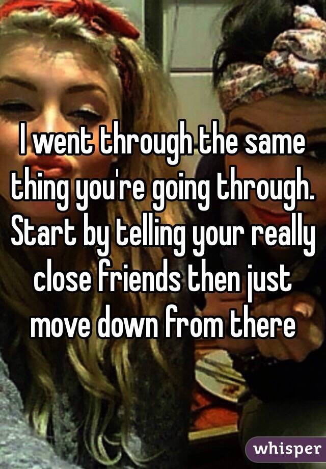 I went through the same thing you're going through. Start by telling your really close friends then just move down from there 