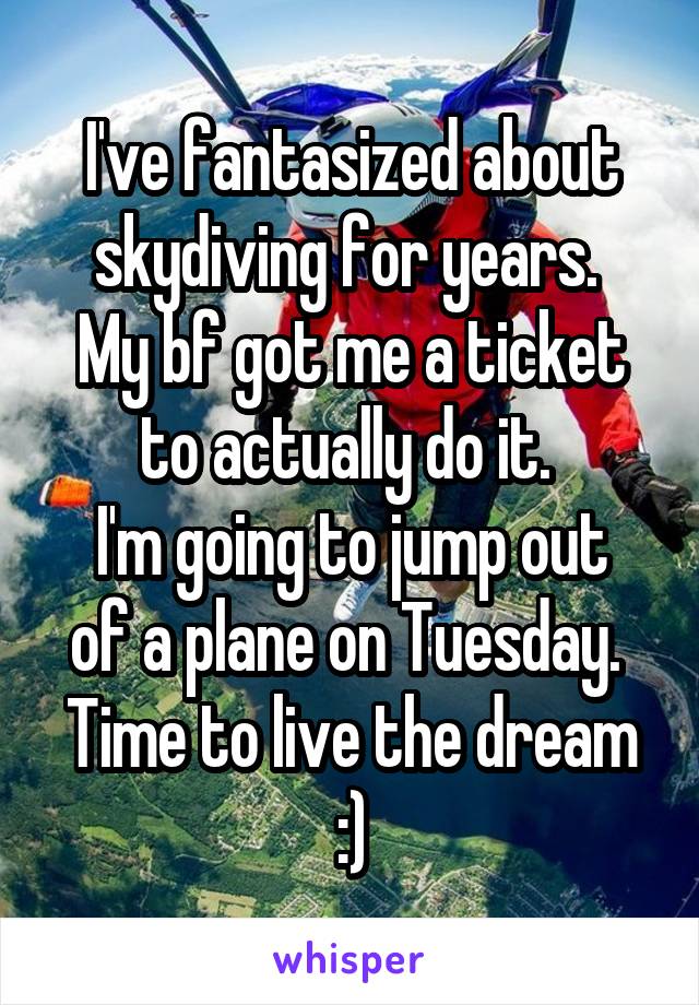 I've fantasized about skydiving for years. 
My bf got me a ticket to actually do it. 
I'm going to jump out of a plane on Tuesday. 
Time to live the dream :)