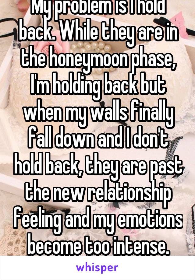 My problem is I hold back. While they are in the honeymoon phase, I'm holding back but when my walls finally fall down and I don't hold back, they are past the new relationship feeling and my emotions become too intense. hopefully not now 