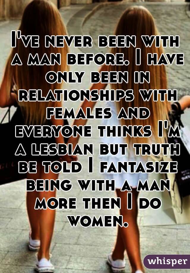 I've never been with a man before. I have only been in relationships with females and everyone thinks I'm a lesbian but truth be told I fantasize being with a man more then I do women.
