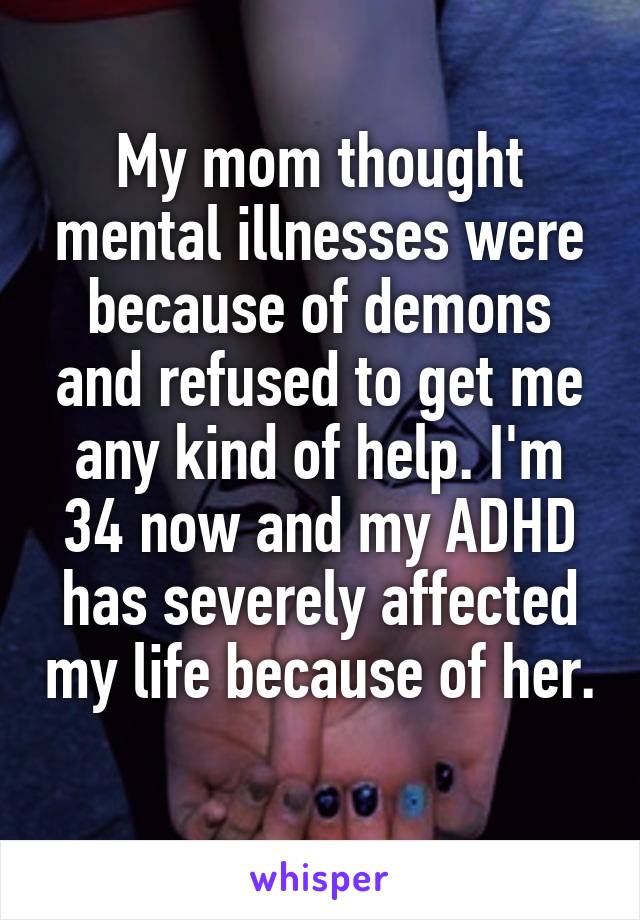 My mom thought mental illnesses were because of demons and refused to get me any kind of help. I'm 34 now and my ADHD has severely affected my life because of her. 