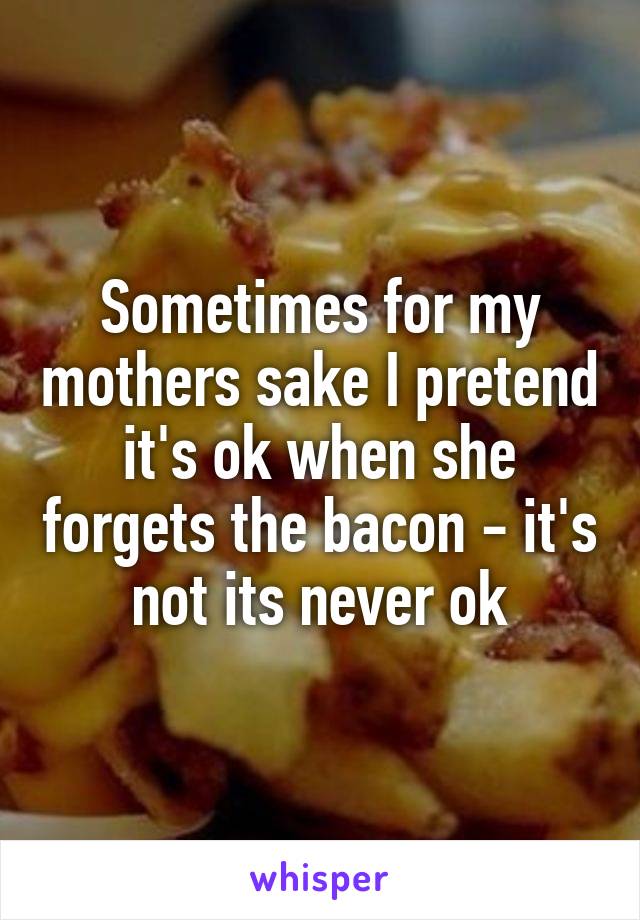 Sometimes for my mothers sake I pretend it's ok when she forgets the bacon - it's not its never ok