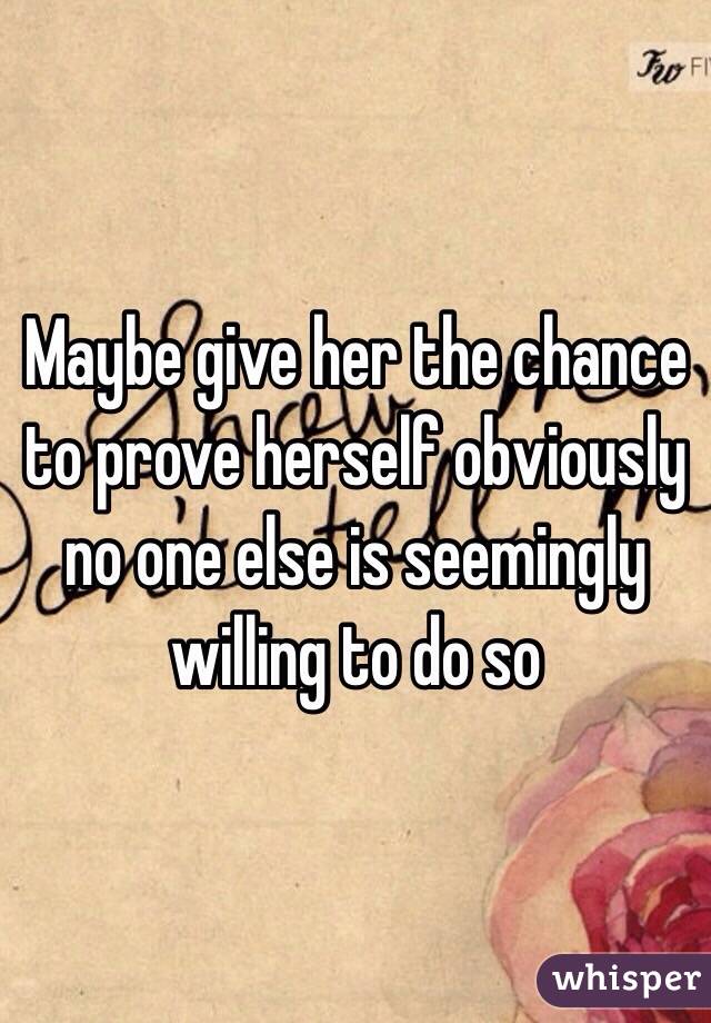 Maybe give her the chance to prove herself obviously no one else is seemingly willing to do so