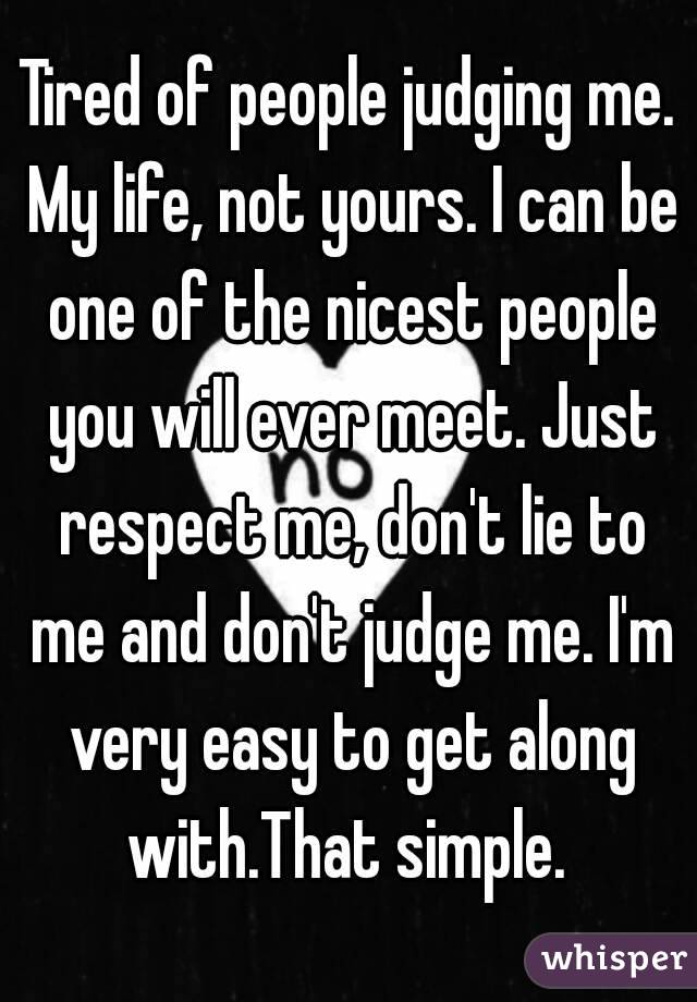 Tired of people judging me. My life, not yours. I can be one of the nicest people you will ever meet. Just respect me, don't lie to me and don't judge me. I'm very easy to get along with.That simple. 