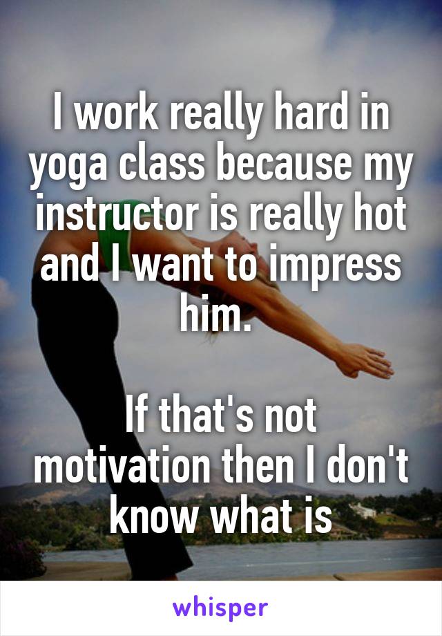 I work really hard in yoga class because my instructor is really hot and I want to impress him. 

If that's not motivation then I don't know what is