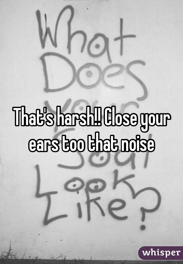 That's harsh!! Close your ears too that noise