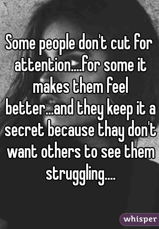 Some people don't cut for attention....for some it makes them feel better...and they keep it a secret because thay don't want others to see them struggling....