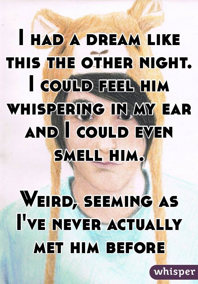 I had a dream like this the other night. I could feel him whispering in my ear and I could even smell him. 

Weird, seeming as I've never actually met him before 