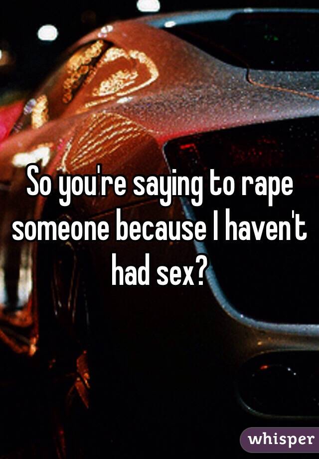So you're saying to rape someone because I haven't had sex?
