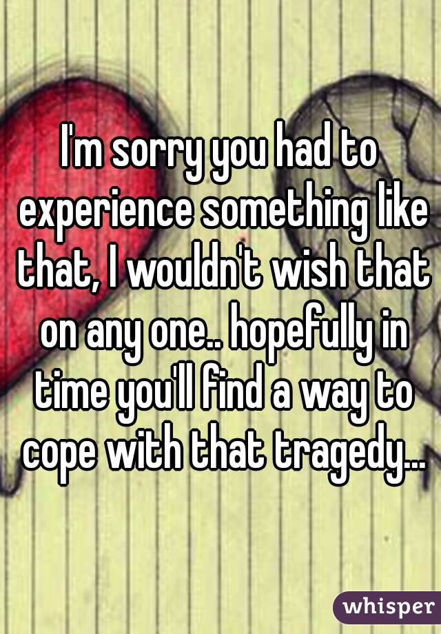 I'm sorry you had to experience something like that, I wouldn't wish that on any one.. hopefully in time you'll find a way to cope with that tragedy...