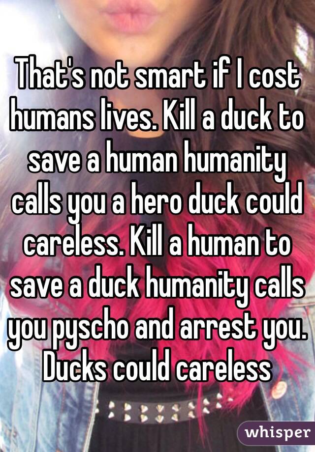 That's not smart if I cost humans lives. Kill a duck to save a human humanity calls you a hero duck could careless. Kill a human to save a duck humanity calls you pyscho and arrest you. Ducks could careless