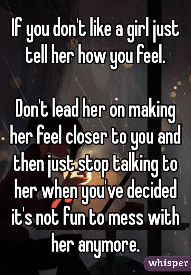 If you don't like a girl just tell her how you feel.

Don't lead her on making her feel closer to you and then just stop talking to her when you've decided it's not fun to mess with her anymore.