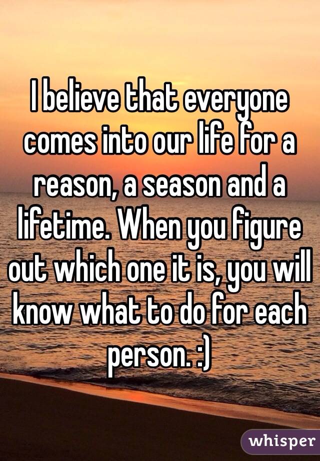 I believe that everyone comes into our life for a reason, a season and a lifetime. When you figure out which one it is, you will know what to do for each person. :) 