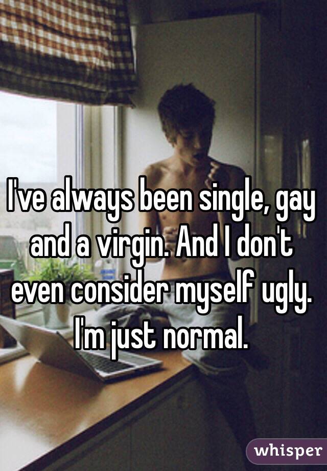 I've always been single, gay and a virgin. And I don't even consider myself ugly. I'm just normal.  