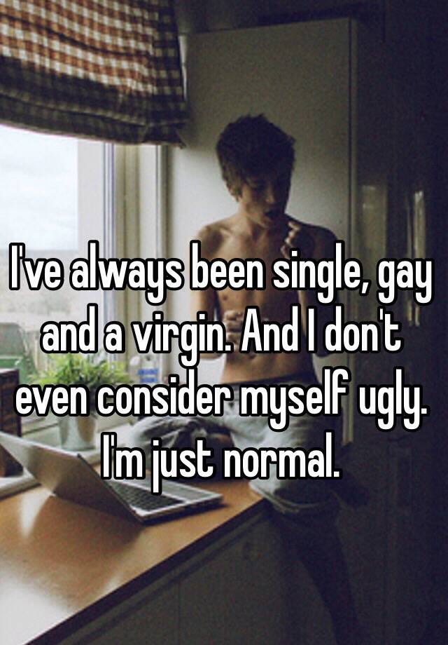 I've always been single, gay and a virgin. And I don't even consider myself ugly. I'm just normal.  